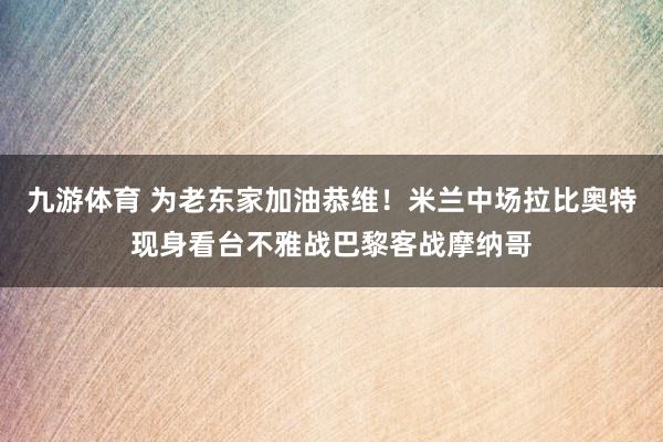 九游体育 为老东家加油恭维！米兰中场拉比奥特现身看台不雅战巴黎客战摩纳哥