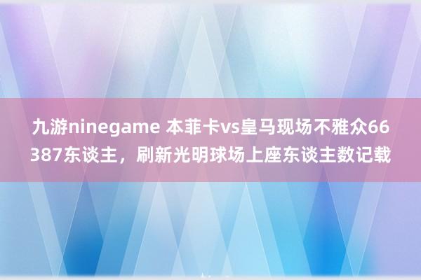 九游ninegame 本菲卡vs皇马现场不雅众66387东谈主，刷新光明球场上座东谈主数记载
