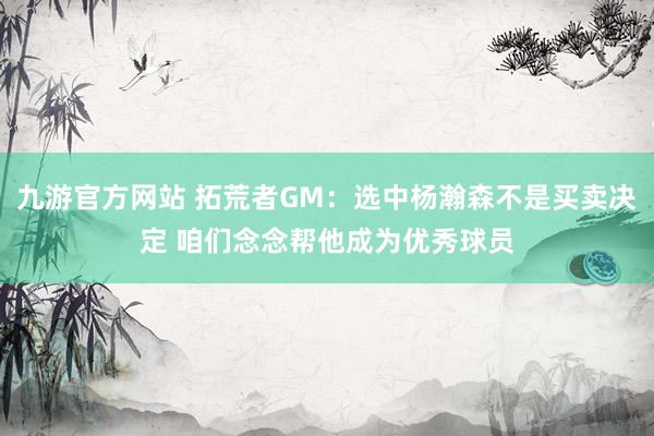 九游官方网站 拓荒者GM：选中杨瀚森不是买卖决定 咱们念念帮他成为优秀球员