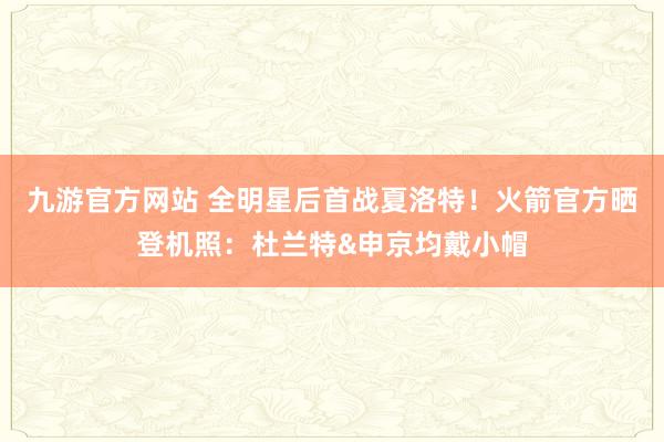九游官方网站 全明星后首战夏洛特！火箭官方晒登机照：杜兰特&申京均戴小帽