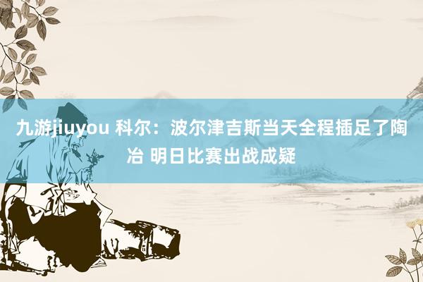 九游jiuyou 科尔：波尔津吉斯当天全程插足了陶冶 明日比赛出战成疑