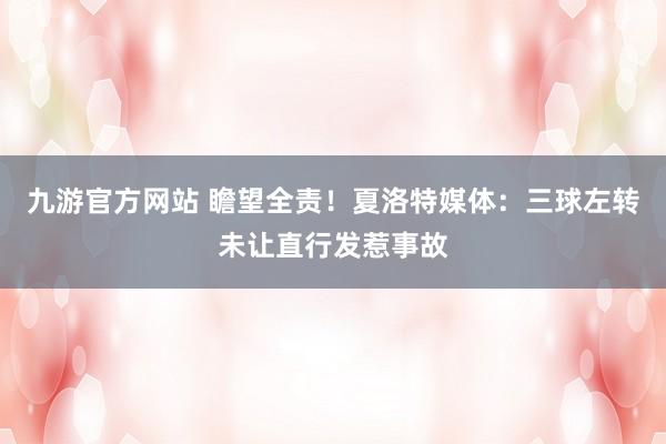 九游官方网站 瞻望全责！夏洛特媒体：三球左转未让直行发惹事故