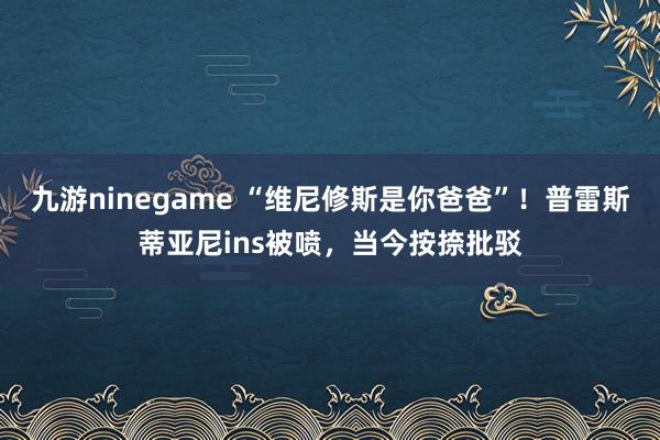 九游ninegame “维尼修斯是你爸爸”！普雷斯蒂亚尼ins被喷，当今按捺批驳