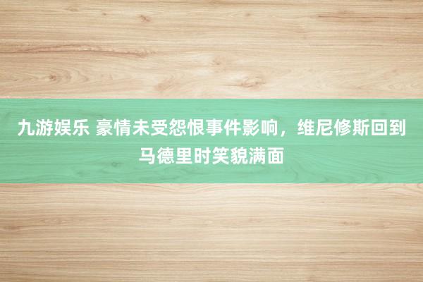 九游娱乐 豪情未受怨恨事件影响，维尼修斯回到马德里时笑貌满面