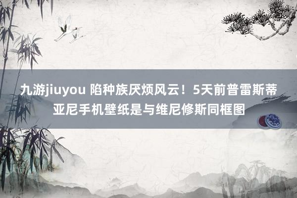 九游jiuyou 陷种族厌烦风云！5天前普雷斯蒂亚尼手机壁纸是与维尼修斯同框图