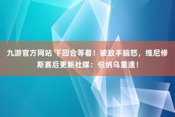 九游官方网站 下回合等着！被敌手脑怒，维尼修斯赛后更新社媒：伯纳乌重逢！