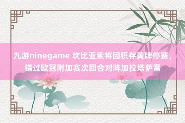 九游ninegame 坎比亚索将因积存黄牌停赛，错过欧冠附加赛次回合对阵加拉塔萨雷