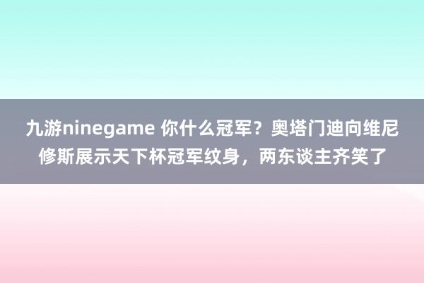 九游ninegame 你什么冠军？奥塔门迪向维尼修斯展示天下杯冠军纹身，两东谈主齐笑了