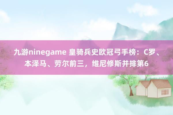 九游ninegame 皇骑兵史欧冠弓手榜：C罗、本泽马、劳尔前三，维尼修斯并排第6