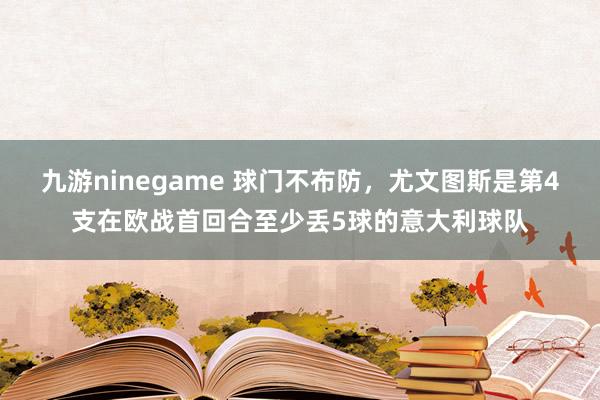 九游ninegame 球门不布防，尤文图斯是第4支在欧战首回合至少丢5球的意大利球队