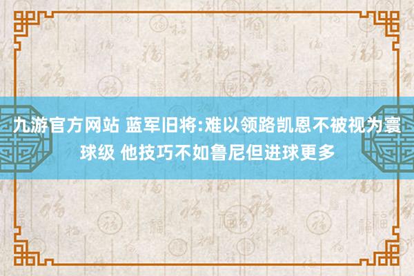 九游官方网站 蓝军旧将:难以领路凯恩不被视为寰球级 他技巧不如鲁尼但进球更多