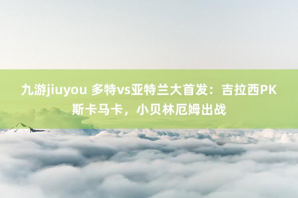 九游jiuyou 多特vs亚特兰大首发：吉拉西PK斯卡马卡，小贝林厄姆出战