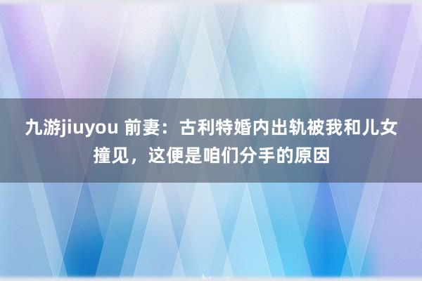 九游jiuyou 前妻：古利特婚内出轨被我和儿女撞见，这便是咱们分手的原因