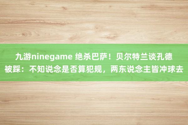 九游ninegame 绝杀巴萨！贝尔特兰谈孔德被踩：不知说念是否算犯规，两东说念主皆冲球去
