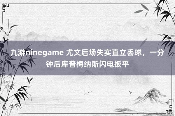 九游ninegame 尤文后场失实直立丢球，一分钟后库普梅纳斯闪电扳平