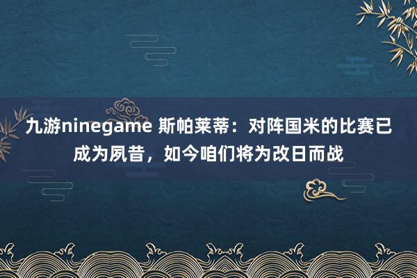 九游ninegame 斯帕莱蒂：对阵国米的比赛已成为夙昔，如今咱们将为改日而战