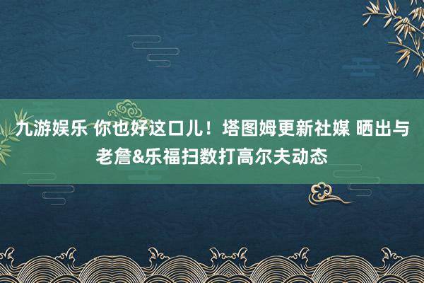 九游娱乐 你也好这口儿！塔图姆更新社媒 晒出与老詹&乐福扫数打高尔夫动态