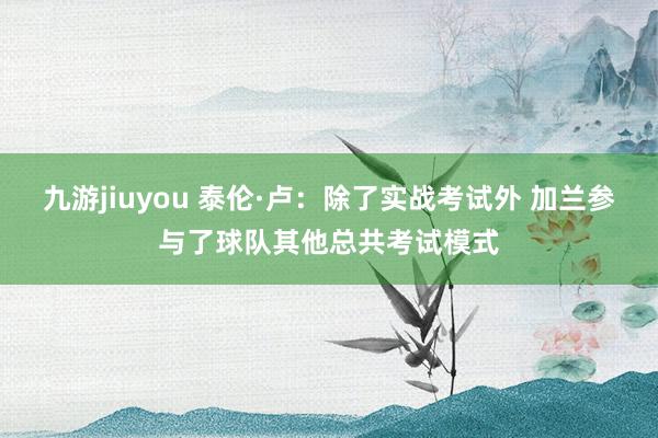 九游jiuyou 泰伦·卢：除了实战考试外 加兰参与了球队其他总共考试模式