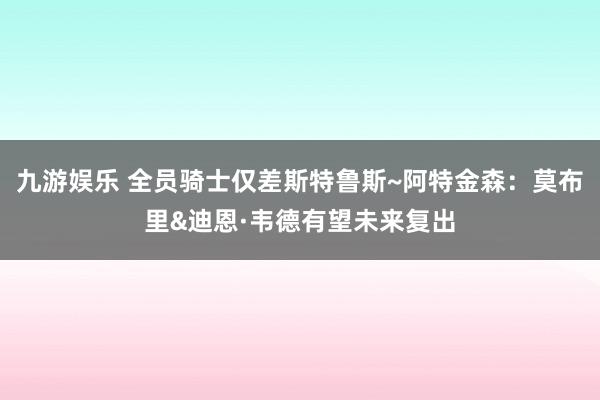九游娱乐 全员骑士仅差斯特鲁斯~阿特金森：莫布里&迪恩·韦德有望未来复出