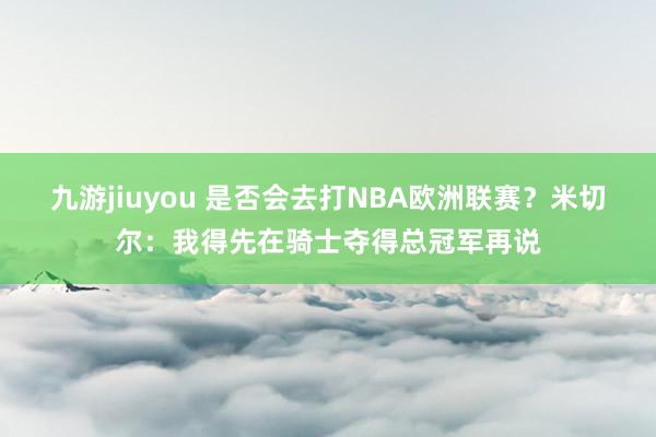 九游jiuyou 是否会去打NBA欧洲联赛？米切尔：我得先在骑士夺得总冠军再说
