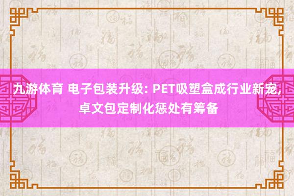 九游体育 电子包装升级: PET吸塑盒成行业新宠， 卓文包定制化惩处有筹备
