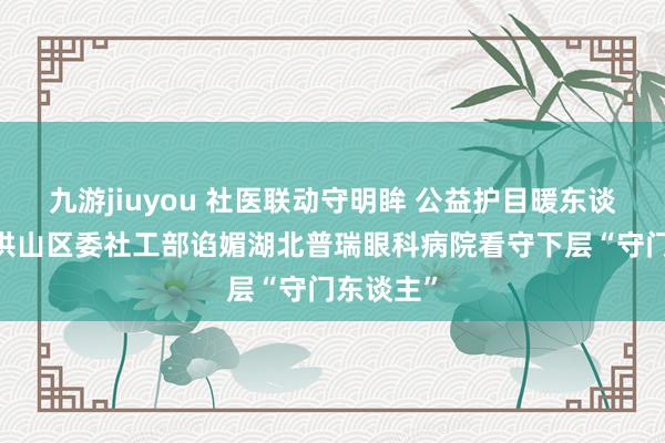 九游jiuyou 社医联动守明眸 公益护目暖东谈主心——洪山区委社工部谄媚湖北普瑞眼科病院看守下层“守门东谈主”