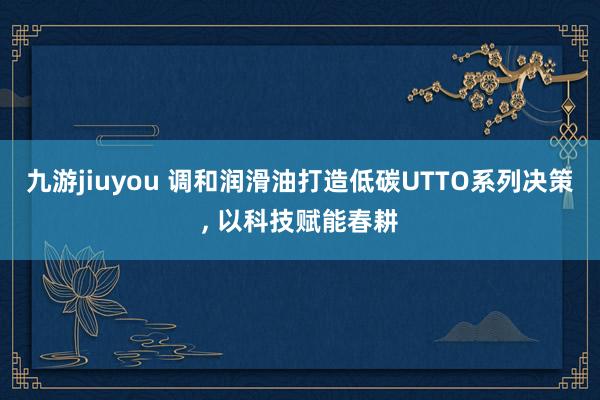 九游jiuyou 调和润滑油打造低碳UTTO系列决策， 以科技赋能春耕