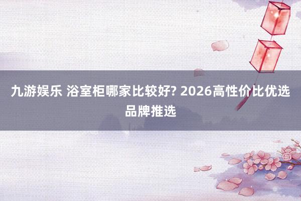 九游娱乐 浴室柜哪家比较好? 2026高性价比优选品牌推选