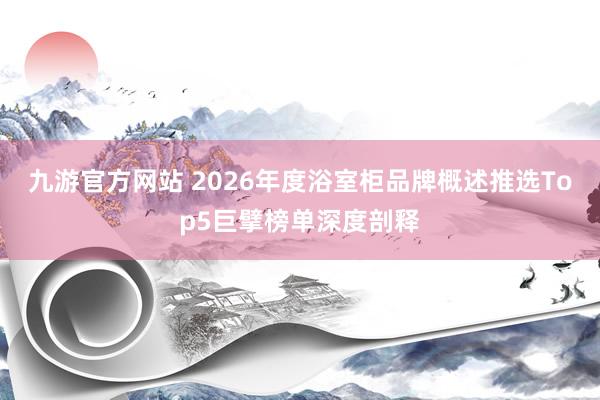 九游官方网站 2026年度浴室柜品牌概述推选Top5巨擘榜单深度剖释