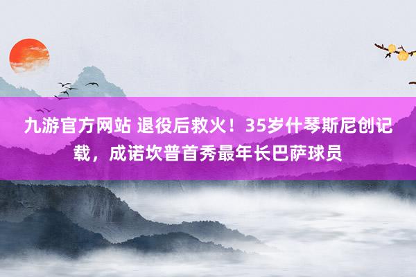九游官方网站 退役后救火！35岁什琴斯尼创记载，成诺坎普首秀最年长巴萨球员