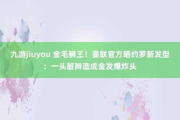 九游jiuyou 金毛狮王！曼联官方晒约罗新发型：一头脏辫造成金发爆炸头