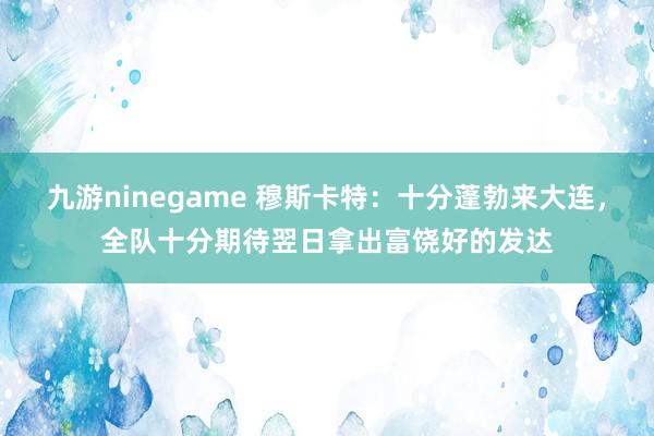 九游ninegame 穆斯卡特：十分蓬勃来大连，全队十分期待翌日拿出富饶好的发达