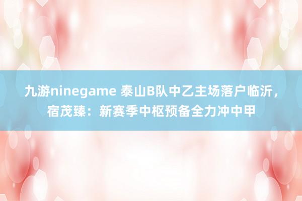 九游ninegame 泰山B队中乙主场落户临沂，宿茂臻：新赛季中枢预备全力冲中甲