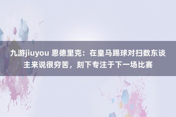 九游jiuyou 恩德里克：在皇马踢球对扫数东谈主来说很穷苦，刻下专注于下一场比赛