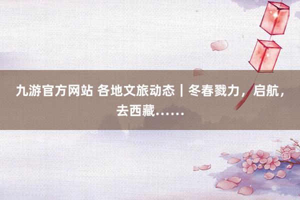 九游官方网站 各地文旅动态｜冬春戮力，启航，去西藏……