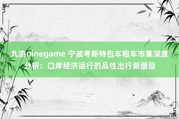 九游ninegame 宁波考斯特包车租车市集深度分析：口岸经济运行的品性出行新面目
