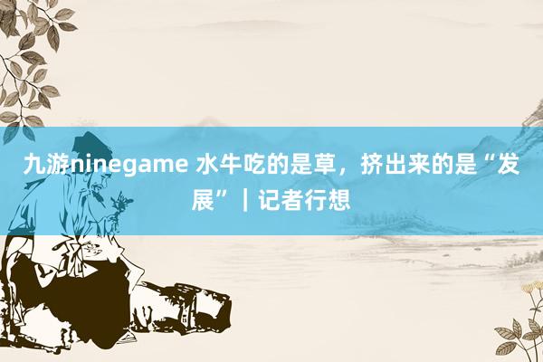 九游ninegame 水牛吃的是草，挤出来的是“发展”｜记者行想