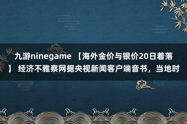 九游ninegame 【海外金价与银价20日着落】 经济不雅察网据央视新闻客户端音书，当地时