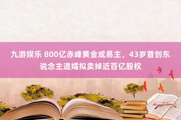 九游娱乐 800亿赤峰黄金或易主，43岁首创东说念主遗孀拟卖掉近百亿股权