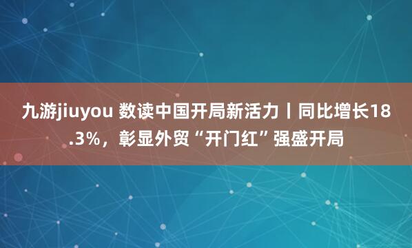 九游jiuyou 数读中国开局新活力丨同比增长18.3%，彰显外贸“开门红”强盛开局