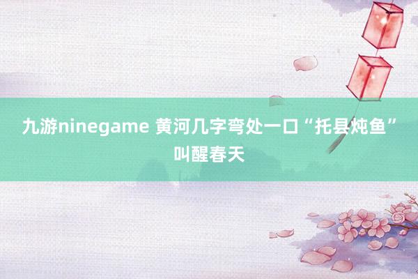 九游ninegame 黄河几字弯处一口“托县炖鱼”叫醒春天