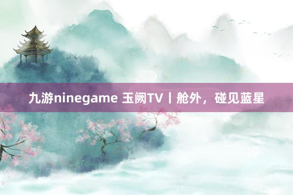 九游ninegame 玉阙TV丨舱外，碰见蓝星