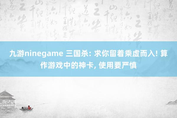 九游ninegame 三国杀: 求你留着乘虚而入! 算作游戏中的神卡， 使用要严慎