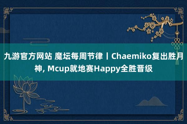 九游官方网站 魔坛每周节律丨Chaemiko复出胜月神， Mcup就地赛Happy全胜晋级