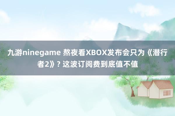 九游ninegame 熬夜看XBOX发布会只为《潜行者2》? 这波订阅费到底值不值
