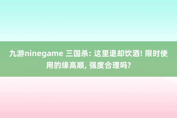九游ninegame 三国杀: 这里退却饮酒! 限时使用的缘高顺， 强度合理吗?