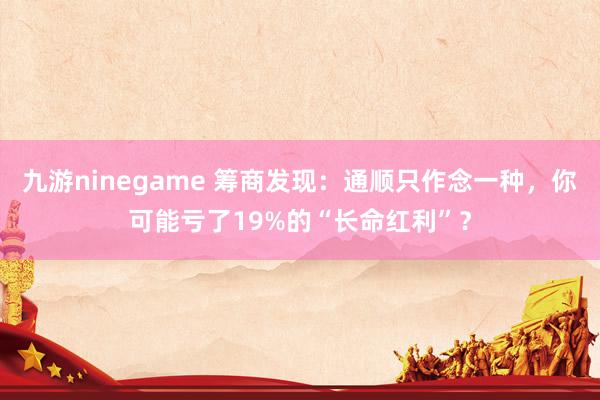 九游ninegame 筹商发现：通顺只作念一种，你可能亏了19%的“长命红利”？