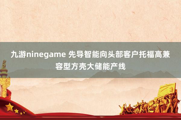 九游ninegame 先导智能向头部客户托福高兼容型方壳大储能产线