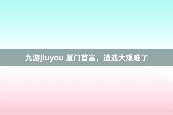 九游jiuyou 厦门首富，遭遇大艰难了