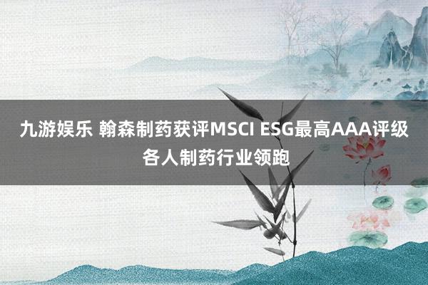 九游娱乐 翰森制药获评MSCI ESG最高AAA评级 各人制药行业领跑